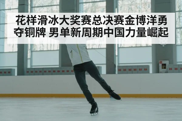 花样滑冰大奖赛总决赛金博洋勇夺铜牌 男单新周期中国力量崛起